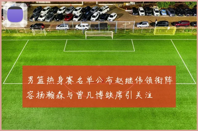 男篮热身赛名单公布赵继伟领衔阵容杨瀚森与曾凡博缺席引关注