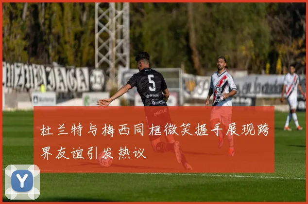 杜兰特与梅西同框微笑握手展现跨界友谊引发热议