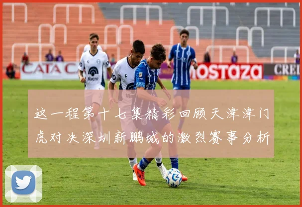 这一程第十七集精彩回顾天津津门虎对决深圳新鹏城的激烈赛事分析与亮点解读