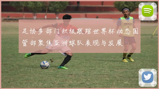 足协多部门积极跟踪世界杯动态国管部聚焦亚洲球队表现与发展