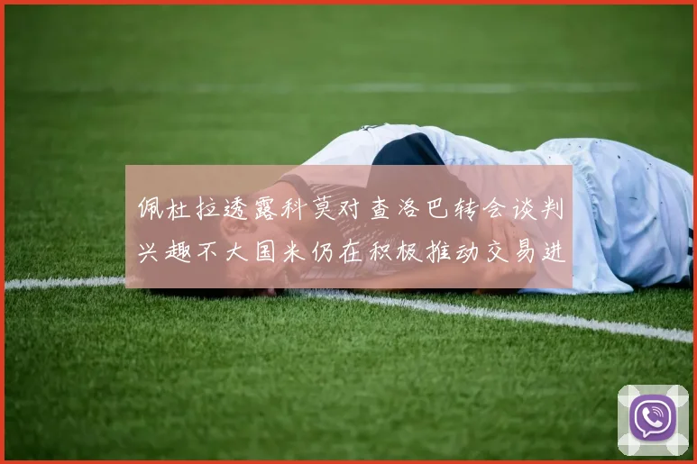 佩杜拉透露科莫对查洛巴转会谈判兴趣不大国米仍在积极推动交易进程