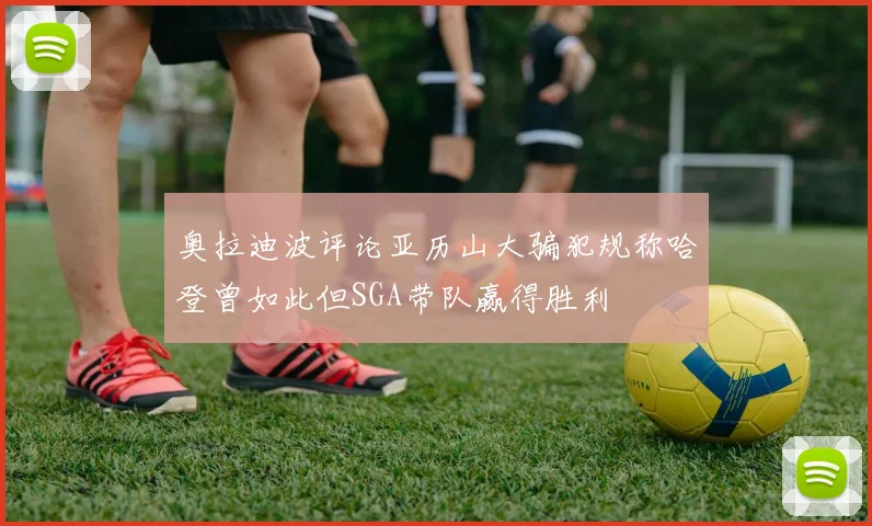 奥拉迪波评论亚历山大骗犯规称哈登曾如此但SGA带队赢得胜利
