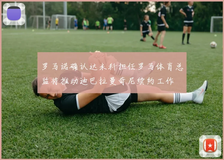 罗马诺确认达米科担任罗马体育总监将推动迪巴拉曼奇尼续约工作