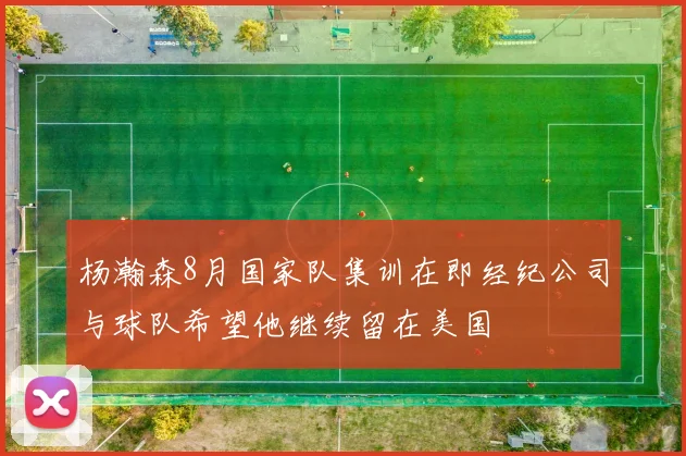 杨瀚森8月国家队集训在即经纪公司与球队希望他继续留在美国