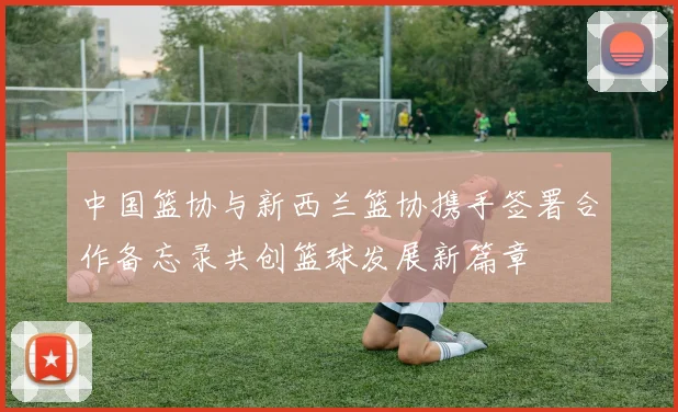 中国篮协与新西兰篮协携手签署合作备忘录共创篮球发展新篇章