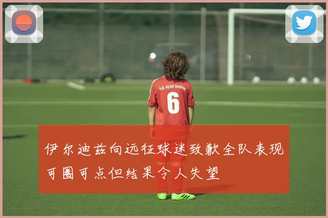 伊尔迪兹向远征球迷致歉全队表现可圈可点但结果令人失望
