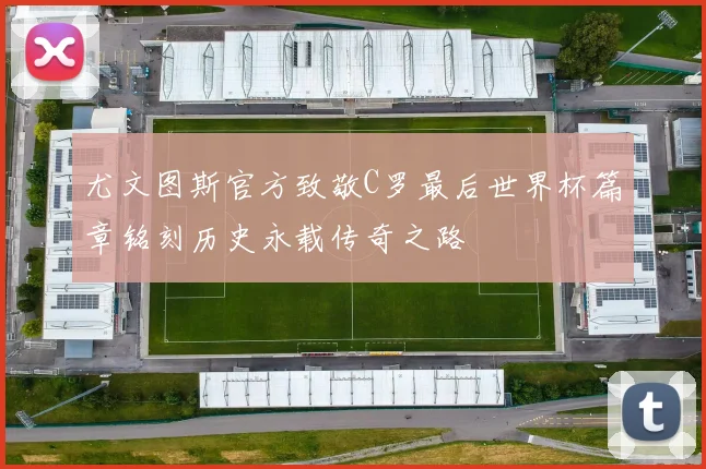 尤文图斯官方致敬C罗最后世界杯篇章铭刻历史永载传奇之路