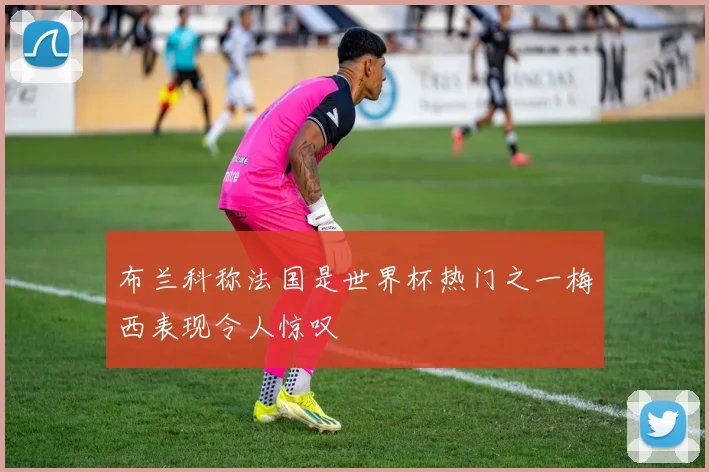 布兰科称法国是世界杯热门之一梅西表现令人惊叹