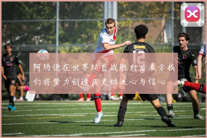 阿玛德在世界杯首战胜利后表示我们将努力创造历史的决心与信心