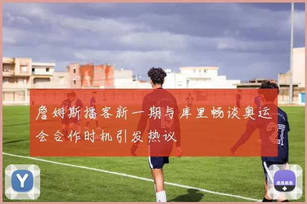 詹姆斯播客新一期与库里畅谈奥运会合作时机引发热议