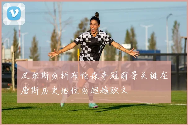 皮尔斯分析布伦森夺冠前景关键在唐斯历史地位或超越欧文