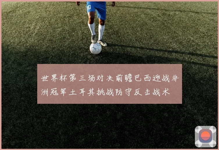 世界杯第三场对决前瞻巴西迎战非洲冠军土耳其挑战防守反击战术