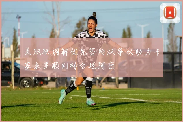 美职联调解优先签约权争议助力卡塞米罗顺利转会迈阿密